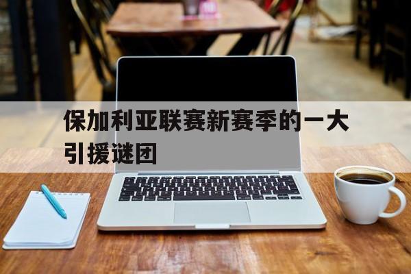 星空体育在线登陆-关于保加利亚联赛新赛季的一大引援谜团的信息