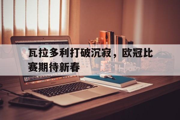 星空体育电脑版下载-瓦拉多利打破沉寂，欧冠比赛期待新春的简单介绍